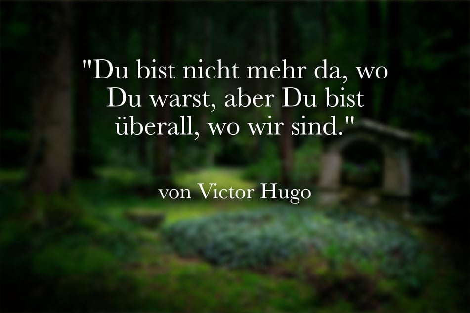 Victor Hugo sagte einst: "Du bist nicht mehr da, wo Du warst, aber Du bist überall, wo wir sind."