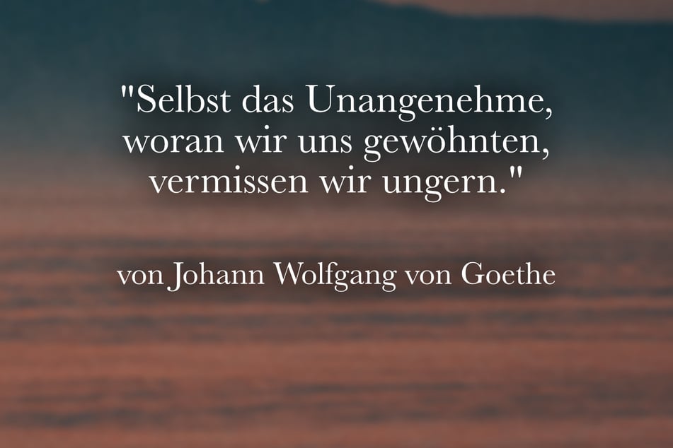 Johann Wolfgang von Goethe stellte fest: "Selbst das Unangenehme, woran wir uns gewöhnten, vermissen wir ungern."