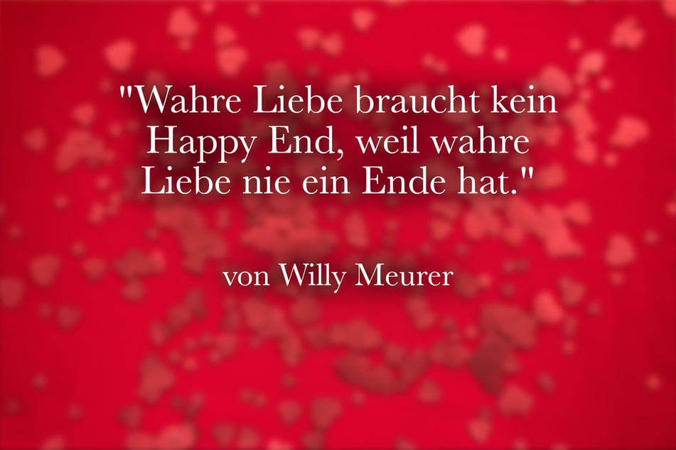 Ein schöner Spruch von Willy Meurer lautet: "Wahre Liebe braucht kein Happy End, weil wahre Liebe nie ein Ende hat."