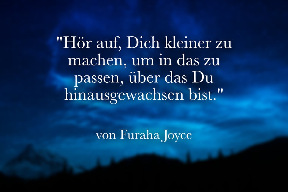 Furaha Joyce meint: "Hör auf, Dich kleiner zu machen, um in das zu passen, über das Du hinausgewachsen bist."