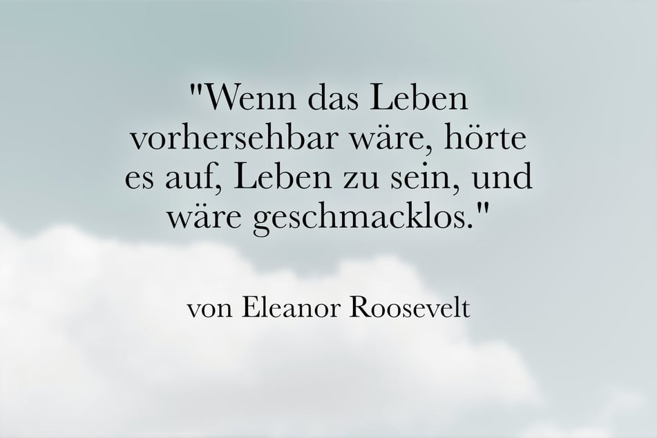 Über das Leben sagte Eleanor Roosevelt: "Wenn das Leben vorhersehbar wäre, hörte es auf, Leben zu sein, und wäre geschmacklos."