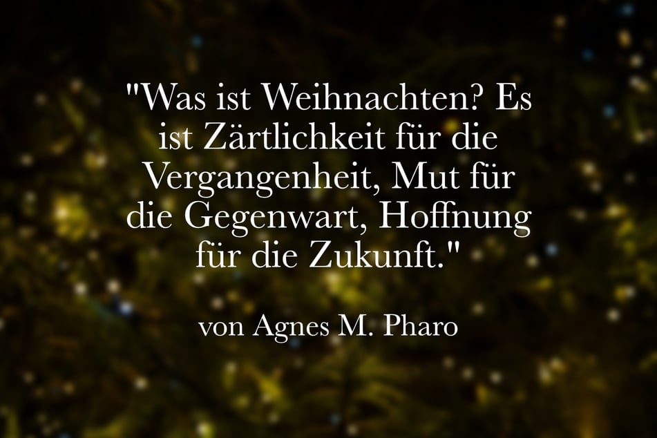Ein guter Spruch von Agnes M. Pharo ist: "Was ist Weihnachten? Es ist Zärtlichkeit für die Vergangenheit, Mut für die Gegenwart, Hoffnung für die Zukunft."